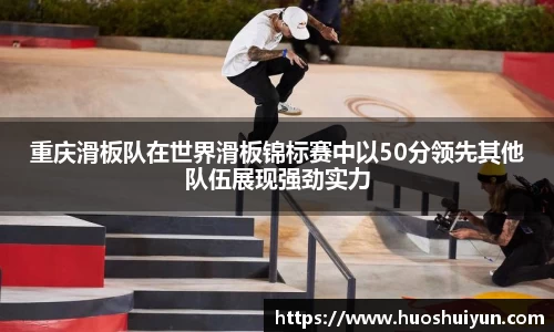 重庆滑板队在世界滑板锦标赛中以50分领先其他队伍展现强劲实力